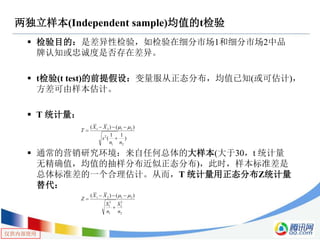 仅供内部使用
两独立样本(Independent sample)均值的t检验
 检验目的：是差异性检验，如检验在细分市场1和细分市场2中品
牌认知或忠诚度是否存在差异。
 t检验(t test)的前提假设：变量服从正态分布，均值已知(或可估计)，
方差可由样本估计。
 T 统计量：
 通常的营销研究环境：来自任何总体的大样本(大于30，t 统计量
无精确值，均值的抽样分布近似正态分布)，此时，样本标准差是
总体标准差的一个合理估计。从而，T 统计量用正态分布Z统计量
替代：
)
11
(
)()(
21
2
2121
nn
s
XX
T




2
2
2
1
2
1
2121 )()(
n
S
n
S
XX
Z




 