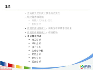仅供内部使用
目录
 市场研究使用统计技术的必要性
 统计技术的基础
 测量尺度(变量)类型
 数据加权
 数据的描述性统计：频数分布和基本统计量
 数据的推断性统计：假设检验
 多元统计技术
 相关分析
 回归分析
 因子分析
 主成分分析
 聚类分析
 对应分析
 联合分析
 