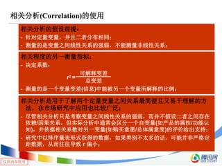 仅供内部使用
相关分析(Correlation)的使用
相关分析的假设前提：
- 针对定量变量，并且二者分布相同；
- 测量的是变量之间线性关系的强弱，不能测量非线性关系；
相关程度的另一衡量指标：
- 决定系数：
- 测量的是一个变量变差(信息)中能被另一个变量所解释的比例；
r2 =
可解释变差
总变差
相关分析是用于了解两个定量变量之间关系最简便且又易于理解的方
法，在市场研究中应用也比较广泛；
- 尽管相关分析只是考察变量之间线性关系的强弱，而并不假设二者之间存在
依赖/因果关系，但实际分析中通常会区分一个自变量(如产品的属性/功能认
知)，并依据相关系数对另一变量(如购买意愿/总体满意度)的评价给出支持；
- 研究中以排序量表形式获得的数据，如果类别不太多的话，可能并非严格定
距数据，从而往往导致 r 偏小；
 