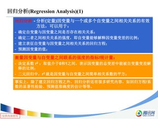 仅供内部使用
回归分析(Regression Analysis)(1)
回归分析 - 分析(定量)因变量与一个或多个自变量之间相关关系的有效
方法，可以用于：
- 确定自变量与因变量之间是否存在相关关系；
- 确定二者之间相关关系的强度，即自变量能够解释因变量变差的比例；
- 建立表征自变量与因变量之间相关关系的回归方程；
- 预测因变量的值；
衡量因变量与自变量之间联系的强度的指标/统计量：
- 决定系数 r2 ：取值介于0和1之间，表示因变量的总变差中能被自变量变差解
释的比例；
- 二元回归中，r2 就是因变量与自变量之间简单相关系数的平方；
事实上，除了建立回归方程之外，回归分析还有很多研究内容，如回归方程/系
数的显著性检验、预测值准确度的估计等等。
 