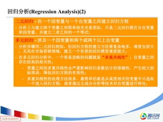仅供内部使用
回归分析(Regression Analysis)(2)
二元回归 - 在一个因变量与一个自变量之间建立回归方程
- 分析上与建立两个变量之间简单相关关系类似，只是二元回归要区分自变量
和因变量，并建立二者之间的一个等式;
多元回归 - 涉及一个因变量和两个或两个以上自变量
- 分析步骤同二元回归相似，但回归方程的建立方法要复杂地多，难度也很大
，尤其在市场营销领域，建立一个有效的回归模型难度极大；
- 在多元回归分析中，一个容易忽略的问题就是“多重共线性”：自变量之间
存在较高的相关性；
- 变量之间的多重共线性会严重影响回归系数估计的准确性，产生较大的
标准误，降低回归方程的有效性；
- 多重共线性的处理方法很多，最简单的就是从高度相关的变量中只选取
一个进入回归方程，或者通过主成分分析等技术对自变量进行转化；
 