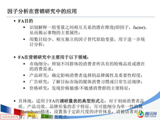 仅供内部使用
因子分析在营销研究中的应用
 FA目的
 识别解释一组变量之间相互关系的潜在维度(即因子，factor)，
从而揭示事物的主要属性；
 用数目较少、相互独立的因子替代原始变量，用于进一步统
计分析；
 FA在营销研究中主要用于以下领域：
 市场细分：辨别不同群体的消费者所具有的特殊品质或潜在
的消费需求；
 产品研究：确定影响消费者选择的品牌属性及重要性程度；
 广告研究：了解目标市场的媒体消费习惯或日常生活规律；
 价格研究：发现价格敏感/不敏感消费群的主要特征；
 具体地，适用于FA的调研量表的典型形式是：对于刻画消费者品
质、产品功效、品牌形象的若干特征，尽可能细分为单一性的属
性(attribute)描述，设置基于定距尺度的评价体系，请被访者对自
身、产品、品牌给出观点。
 