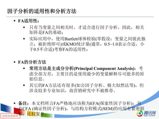 仅供内部使用
因子分析的适用性和分析方法
 FA适用性：
 只有当变量之间相关时，才适合进行因子分析，因此，相关
矩阵是FA的基础；
 实际应用中，使用Bartlett球体检验(零假设：变量之间彼此独
立；被拒绝即可)或KMO统计量(通常，0.5~1.0表示合适，小
于0.5不合适)考察FA的适用性；
 FA的分析方法
 常用方法是主成分分析(Principal Component Analysis)：考
虑全部方差，主要目的是使用最少的变量解释尽可能多的原
始信息。
 其它的FA方法还有很多(如公因子分析、极大似然法等)，但
涉及较多专业知识，故营销研究中不被推荐。
 备注：本文档所言FA严格地应该称为EFA(探索性因子分析)；另
有CFA (确证性因子分析)，与结构方程模式(SEM)的应用有紧密联
系，比较复杂。
 