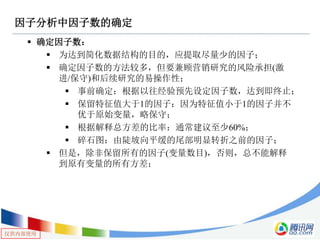 仅供内部使用
因子分析中因子数的确定
 确定因子数：
 为达到简化数据结构的目的，应提取尽量少的因子；
 确定因子数的方法较多，但要兼顾营销研究的风险承担(激
进/保守)和后续研究的易操作性；
 事前确定：根据以往经验预先设定因子数，达到即终止；
 保留特征值大于1的因子：因为特征值小于1的因子并不
优于原始变量，略保守；
 根据解释总方差的比率：通常建议至少60%；
 碎石图：由陡坡向平缓的尾部明显转折之前的因子；
 但是，除非保留所有的因子(变量数目)，否则，总不能解释
到原有变量的所有方差；
 