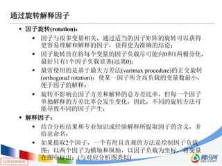 仅供内部使用
通过旋转解释因子
 因子旋转(rotation)：
 因子与很多变量相关，通过适当的因子矩阵的旋转可以获得
更容易理解和解释的因子，获得更为准确的结论；
 因子旋转旨在将每个变量的因子负载尽可能向0和1两极分化，
最好只有1个因子负载显著(远离0)；
 最常使用的是基于最大方差法(varimax procedure)的正交旋转
(orthogonal rotation)：使某一因子所含高负载的变量数最小，
便于因子的解释；
 旋转不影响公因子方差和解释的总方差比率，但每一个因子
单独解释的方差比率会发生变化，因此，不同的旋转方法可
能导致不同的因子产生；
 解释因子：
 结合分析结果和专业知识或经验解释所提取因子的含义，并
给出命名；
 如果提取2个因子，一个有用且直观的方法是绘制因子负载
图：以两个因子为横轴和纵轴，以因子负载为坐标，将变量
在图中标出；(与对应分析图类似)
 