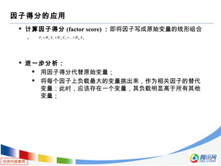 仅供内部使用
因子得分的应用
 计算因子得分 (factor score) ：即将因子写成原始变量的线形组合
，
 进一步分析：
 用因子得分代替原始变量；
 将每个因子上负载最大的变量挑出来，作为相关因子的替代
变量；此时，应该存在一个变量，其负载明显高于所有其他
变量；
kikiii XWXWXWF +++= ...2211
 