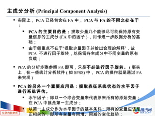 仅供内部使用
主成分分析 (Principal Component Analysis)
 实际上， PCA 已经包含在 FA 中， PCA 与 FA 的不同之处在于
：
 PCA 的主要目的是：提取少量几个能够尽可能保持原有变
量信息的主成分 (FA 中的因子 ) ，用作进一步数据分析的基
础；
 由于侧重点不在于“提取少量因子并给出合理的解释”，故
PCA 不进行因子旋转，以保留各主成分中不同变量的原有
负载；
 PCA 的分析步骤参照 FA 即可，只是不必进行因子旋转。 ( 事实
上，在一些统计分析软件 ( 如 SPSS) 中， PCA 的操作就是通过 FA
来实现 )
 PCA 的另外一个重要应用是：提取表征系统状态的水平因子
进行系统评估。
 水平因子：即以一个综合变量来代表原来所有的原始变量；
在 PCA 中就是第一主成分；
 以第一主成分作为水平因子的基本条件：所有的变量应该是
正相关的，即所有变量有同增、同减的变化趋势；
 