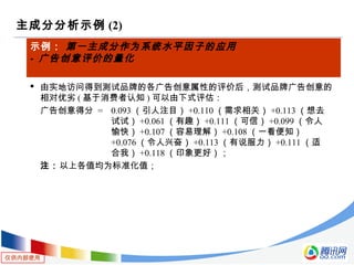 仅供内部使用
主成分分析示例 (2)
示例： 第一主成分作为系统水平因子的应用
- 广告创意评价的量化
 由实地访问得到测试品牌的各广告创意属性的评价后，测试品牌广告创意的
相对优劣 ( 基于消费者认知 ) 可以由下式评估：
广告创意得分 = 0.093 （引人注目） +0.110 （需求相关） +0.113 （想去
试试） +0.061 （有趣） +0.111 （可信） +0.099 （令人
愉快） +0.107 （容易理解） +0.108 （一看便知）
+0.076 （令人兴奋） +0.113 （有说服力） +0.111 （适
合我） +0.118 （印象更好）；
注：以上各值均为标准化值；
 