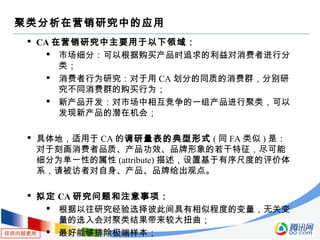 仅供内部使用
聚类分析在营销研究中的应用
 CA 在营销研究中主要用于以下领域：
 市场细分：可以根据购买产品时追求的利益对消费者进行分
类；
 消费者行为研究：对于用 CA 划分的同质的消费群，分别研
究不同消费群的购买行为；
 新产品开发：对市场中相互竞争的一组产品进行聚类，可以
发现新产品的潜在机会；
 具体地，适用于 CA 的调研量表的典型形式 ( 同 FA 类似 ) 是：
对于刻画消费者品质、产品功效、品牌形象的若干特征，尽可能
细分为单一性的属性 (attribute) 描述，设置基于有序尺度的评价体
系，请被访者对自身、产品、品牌给出观点。
 拟定 CA 研究问题和注意事项：
 根据以往研究经验选择彼此间具有相似程度的变量，无关变
量的选入会对聚类结果带来较大扭曲；
 最好能够排除极端样本；
 
