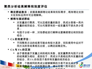 仅供内部使用
聚类分析结果解释和效度评估
 确定群组数目：依据是兼顾理论结果和实际需求，既有理论支持
又在实际应用中可合理解释。
 解释与描述群组
 对变量进行聚类，可以压缩变量的数目，类成分是每一类内
变量的线形组合，可以代替原有的一组变量而不损失多少信
息；
 与因子分析一样，对各群组进行解释也要兼顾理论和实际的
结合；
 CA 的效度评估：
 不同聚类方法的结果可能会有较大差异，实际使用中应对不
同方法的各结果相互比较，以确定起稳定性。
 CA 与 FA 的区别
 由于都是基于变量之间的相关系数，故变量聚类与因子分析
的结果颇为相似，差别在于：类成分只是相应类内变量的线
形组合，而 FA 的各因子是所有变量的线形组合；
 通常，个数相同的类成分能够解释的方差不如主成分多，故
如果需要做进一步的数据处理，建议在每一类中进行
 
