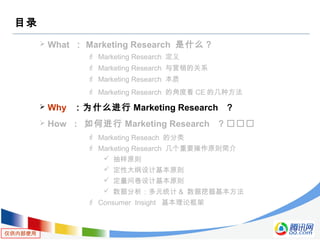 仅供内部使用
目录
 What ： Marketing Research 是什么？
 Marketing Research 定义
 Marketing Research 与营销的关系
 Marketing Research 本质
 Marketing Research 的角度看 CE 的几种方法
 Why ：为什么进行 Marketing Research ？
 How : 如何进行 Marketing Research ？
 Marketing Reseach 的分类
 Marketing Research 几个重要操作原则简介
 抽样原则
 定性大纲设计基本原则
 定量问卷设计基本原则
 数据分析：多元统计 & 数据挖掘基本方法
 Consumer Insight 基本理论框架
 