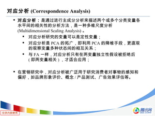 仅供内部使用
对应分析 (Correspondence Analysis)
 对应分析：是通过进行主成分分析来描述两个或多个分类变量各
水平间的相关性的分析方法，是一种多维尺度分析
(Multidimensional Scaling Analysis) 。
 对应分析研究的变量可以是定性变量；
 对应分析是 PCA 的拓广，即利用 PCA 的降维手段，更直观
的观察变量多种状态间的相互关系；
 与 FA 一样，对应分析只有在两变量独立性假设被拒绝后
( 即两变量相关 ) ，才适合应用；
 在营销研究中，对应分析被广泛用于研究消费者对事物的感知和
偏好，如品牌形象评价、概念 / 产品测试、广告效果评估等。
 