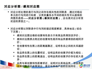仅供内部使用
对应分析图 / 感知对应图
 对应分析处理的是行与列之间存在相关性的列联表，通过对相应
单元的行与列进行标度，分类变量各水平间的相关性可以直观的
用图形表现——对应分析图 ( 感知对应图 ) ，这也是对应分析受
欢迎的原因之一。
 对应分析图以列联表中行与列的接近程度解读，具体地说 ( 结合
下页图 ) ：
 感知对应图边缘的创意特性表示只有某品类得到该评价；
 感知对应图原点附近的创意特性是所有品类都得到的相同评
价；
 各创意特性在图上的距离越靠近，说明各自之间的关系越密
切；
 各品类在图上的位置邻近，说明品类的创意评价极为相似；
 各品类在图上的距离遥远，说明品类的创意评价存在较大差
异；
 品类与某创意特性距离邻近，说明对比其他品类，该品类的
这种创意评价非常突出，是它与其他产品的区别所在；
 
