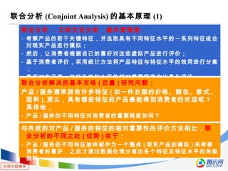 仅供内部使用
联合分析 (Conjoint Analysis) 的基本原理 (1)
联合分析 - 又称交互分析，基本原理是：
- 考察产品的若干关键特征，并选取具有不同特征水平的一系列特征组合
对现实产品进行模拟；
- 然后，让消费者根据自己的喜好对这些虚拟产品进行评价；
- 基于消费者评价，采用统计方法将产品特征与特征水平的效用进行分离
；
- 最后对产品每一特征及特征水平的相对重要程度作出量化评价；
联合分析解决的基本市场 ( 定量 ) 研究问题：
产品 / 服务通常拥有许多特征 ( 如一件衣服的价格、颜色、款式、
面料 ), 那么，具有哪些特征的产品最能得到消费者的欢迎呢？
具体地，
- 产品 / 服务的不同特征对消费者的重要程度如何？
- 具有哪些特征的产品 / 服务最能赢得消费者的满意？
与传统的对产品 / 服务的特征的相对重要性的评价方法相比，联
合分析的不同之处 ( 优势 ) 在于：
- 产品 / 服务的不同特征始终被作为一个整体 ( 现实产品的模拟 ) 来考察
消费者的喜好，之后才通过数据处理分离出各个特征及特征水平的效能
指标；
 