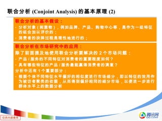 仅供内部使用
联合分析 (Conjoint Analysis) 的基本原理 (2)
联合分析的基本假设：
- 分析对象 ( 刺激物 ) ，例如品牌、产品、购物中心等，是作为一组特征
的组合加以评价的；
- 消费者的抉择过程是理性地进行的；
联合分析在市场研究中的应用：
除了前面提及地使用联合分析要解决的 2 个市场问题：
- 产品 / 服务的不同特征对消费者的重要程度如何？
- 具有哪些特征的产品 / 服务最能赢得消费者的满意？
分析中还有 1 个重要部分：
- 根据个体不同特征水平偏好的相似度进行市场细分，即以特征的效用作
为被访者聚类的依据，从而得到偏好相同的细分市场，以便进一步进行
群体水平上的数据分析
 