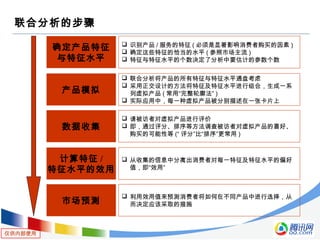 仅供内部使用
联合分析的步骤
确定产品特征
与特征水平
 识别产品 / 服务的特征 ( 必须是显著影响消费者购买的因素 )
 确定这些特征的恰当的水平 ( 参照市场主流 )
 特征与特征水平的个数决定了分析中要估计的参数个数
产品模拟
 联合分析将产品的所有特征与特征水平通盘考虑
 采用正交设计的方法将特征及特征水平进行组合，生成一系
列虚拟产品 ( 常用“完整轮廓法” )
 实际应用中，每一种虚拟产品被分别描述在一张卡片上
数据收集
 请被访者对虚拟产品进行评价
 即，通过评分、排序等方法调查被访者对虚拟产品的喜好、
购买的可能性等 (“ 评分”比“排序”更常用 )
计算特征 /
特征水平的效用
 从收集的信息中分离出消费者对每一特征及特征水平的偏好
值，即“效用”
市场预测
 利用效用值来预测消费者将如何在不同产品中进行选择，从
而决定应该采取的措施
 