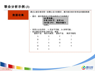 仅供内部使用
联合分析示例 (3)
数据收集
通过让被访者回答一些精心设计的题目，揭示被访者对各特征的重视程度
：
- 提问：请问您有多大可能会购买以下电脑呢？
- 采用 9 分法评价， 1- 完全不可能， 9- 非常可能；
- 依次提问完所有 9 种产品，得到
XX 牌电脑：
价格 5000 元，采用 K6
350 型 CPU ，硬盘容量为
3.2G 。
虚拟产品 购买可能性 虚拟产品 购买可能性
A 8 F 7
B 2 G 5
C 6 H 6
D 8 I 9
E 4
 