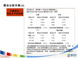 仅供内部使用
联合分析示例 (4)
计算特征 /
特征水平的效用
- 采用哑元法，使用最小二乘法估计模型参数 aij ；
- 借助 SPSS 中的 Conjoint 模块进行分析，得到：
- “ 相对重要程度”表示该特征在购买中被消费者岁关心的程度；本例，对
该消费者而言， CPU 型号是最关心的 (38.5%) ，其次是价格；
- “ 特征水平的效用”表示该特征水平对于消费者而言的效用；效用越高，
表示该特征水平越受欢迎；本例，该消费者心目中认为 AA 品牌要好于
BB/XX 。
品牌 价格
特征水平 特征水平的效用 特征水平 特征水平的效用
AA 0.889 5000 1.556
BB -0.444 6000 -0.111
XX -0.444 7000 -1.444
特征的相对重要程度： 15.4% 特征的相对重要程度： 34.6%
CPU 硬盘容量
特征水平 特征水平的效用 特征水平 特征水平的效用
赛扬 300 -2.111 2.1G -0.444
PII 350 1.222 3.2G -0.111
K6 305 0.889 4.3G 0.556
特征的相对重要程度： 38.5% 特征的相对重要程度： 11.5%
 