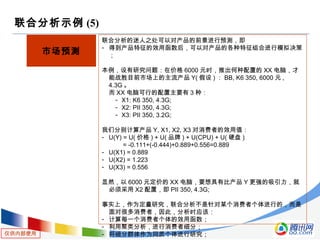 仅供内部使用
联合分析示例 (5)
市场预测
联合分析的迷人之处可以对产品的前景进行预测，即
- 得到产品特征的效用函数后，可以对产品的各种特征组合进行模拟决策
；
本例，设有研究问题：在价格 6000 元时，推出何种配置的 XX 电脑，才
能战胜目前市场上的主流产品 Y( 假设 ) ： BB, K6 350, 6000 元 ,
4.3G 。
而 XX 电脑可行的配置主要有 3 种：
- X1: K6 350, 4.3G;
- X2: PII 350, 4.3G;
- X3: PII 350, 3.2G;
我们分别计算产品 Y, X1, X2, X3 对消费者的效用值：
- U(Y) = U( 价格 ) + U( 品牌 ) + U(CPU) + U( 硬盘 )
= -0.111+(-0.444)+0.889+0.556=0.889
- U(X1) = 0.889
- U(X2) = 1.223
- U(X3) = 0.556
显然，以 6000 元定价的 XX 电脑，要想具有比产品 Y 更强的吸引力，就
必须采用 X2 配置，即 PII 350, 4.3G;
事实上，作为定量研究，联合分析不是针对某个消费者个体进行的，而是
面对很多消费者，因此，分析时应该：
- 计算每一个消费者个体的效用函数；
- 利用聚类分析，进行消费者细分；
- 将细分群体作为同质个体进行研究；
 