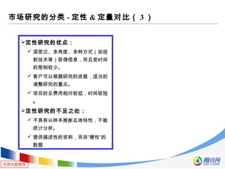 仅供内部使用
定性研究的优点：
 深层次、多角度、多种方式（如投
射技术等）获得信息，而且受时间
的限制较少。
 客户可以根据研究的进展，适当的
调整研究的重点。
 项目的总费用相对较低，时间较短
。
定性研究的不足之处：
 不具有以样本推断总体特性，不能
统计分析。
 提供描述性的资料，而非“硬性”的
数据
市场研究的分类 - 定性 & 定量对比（ 3 ）
 