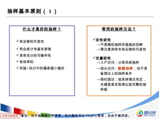 仅供内部使用
抽样基本原则（ 1 ）
什么才是好的抽样？
有足够的代表性
符合统计学基本原理
具有充分的可操作性
有效率的
实施 / 执行中的偏差越小越好
常用的抽样方法？
定性研究
→不是随机抽样所涵盖的范畴
→需注意其样本有足够的代表性
定量研究
→入户访问：分层系统抽样
→街头访问：配额抽样，但不具
备理论上的抽样条件
→预约面访：视具体情况而定，
关键是是否取得比较完整的抽
样框
备注：对于抽样统计学原理，有兴趣的可以 TinaFu 联系，在此不做详述。
 