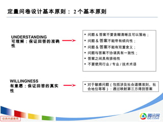仅供内部使用
定量问卷设计基本原则： 2 个基本原则
UNDERSTANDING
可理解：保证回答的准确
性
WILLINGNESS
有意愿：保证回答的真实
性

问题 & 答案不要含糊清晰且可以落地；

问题 & 答案不能带有倾向性；

问题 & 答案不能有双重含义；

问题与答案不协调具有一致性；

答案之间具有排他性

不要使用行业 / 专业 / 技术术语

对于敏感问题（包括涉及社会道德准则、社
会地位等等）：通过映射第三方得到答案
 