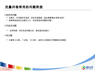 仅供内部使用
定量问卷常用的问题类型
封闭式问题
 注意点：尽可能穷尽选项，但往往很困难；因此需要增加“其他”选项；
 如果其他选项占比超过５％，则说明选项设置有问题；　
开放式问题
 应用场景：往往在封闭题之后，提出相关的追问；
评分题
 主要有 5 分制、 7 分制、 10 分制 ：选用几分制取决于需要细化的程度
 