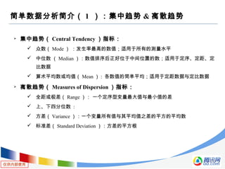 仅供内部使用
简单数据分析简介（ 1 ）：集中趋势 & 离散趋势
 集中趋势（ Central Tendency ）指标：
 众数（ Mode ） ：发生率最高的数值；适用于所有的测量水平
 中位数 （ Median ）：数值排序后正好位于中间位置的数；适用于定序、定距、定
比数据
 算术平均数或均值（ Mean ） : 各数值的简单平均；适用于定距数据与定比数据
 离散趋势（ Measures of Dispersion ）指标：
 全距或极差（ Range ）： 一个定序型变量最大值与最小值的差
 上、下四分位数 :
 方差（ Variance ）：一个变量所有值与其平均值之差的平方的平均数
 标准差（ Standard Deviation ）：方差的平方根
 