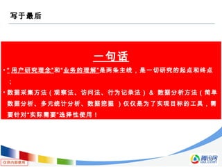 仅供内部使用
写于最后
一句话
• “ 用户研究理念”和“业务的理解”是两条主线，是一切研究的起点和终点
；
• 数据采集方法（观察法、访问法、行为记录法） & 数据分析方法（简单
数据分析、多元统计分析、数据挖掘 ）仅仅是为了实现目标的工具，需
要针对“实际需要”选择性使用！
 