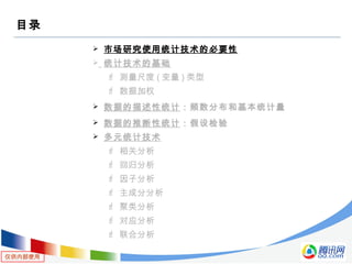 仅供内部使用
目录
 市场研究使用统计技术的必要性
 统计技术的基础
 测量尺度 ( 变量 ) 类型
 数据加权
 数据的描述性统计：频数分布和基本统计量
 数据的推断性统计：假设检验
 多元统计技术
 相关分析
 回归分析
 因子分析
 主成分分析
 聚类分析
 对应分析
 联合分析
 
