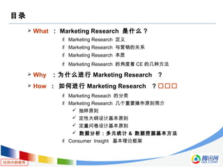 仅供内部使用
目录
 What ： Marketing Research 是什么？
 Marketing Research 定义
 Marketing Research 与营销的关系
 Marketing Research 本质
 Marketing Research 的角度看 CE 的几种方法
 Why ：为什么进行 Marketing Research ？
 How : 如何进行 Marketing Research ？
 Marketing Reseach 的分类
 Marketing Research 几个重要操作原则简介
 抽样原则
 定性大纲设计基本原则
 定量问卷设计基本原则
 数据分析：多元统计 & 数据挖掘基本方法
 Consumer Insight 基本理论框架
 