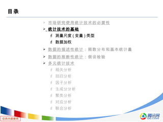 仅供内部使用
目录
 市场研究使用统计技术的必要性
 统计技术的基础
 测量尺度 ( 变量 ) 类型
 数据加权
 数据的描述性统计：频数分布和基本统计量
 数据的推断性统计：假设检验
 多元统计技术
 相关分析
 回归分析
 因子分析
 主成分分析
 聚类分析
 对应分析
 联合分析
 