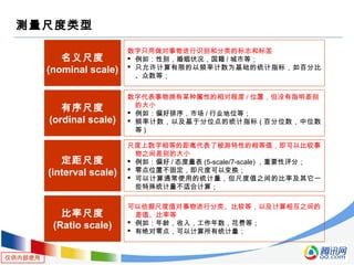 仅供内部使用
测量尺度类型
名义尺度
(nominal scale)
数字只用做对事物进行识别和分类的标志和标签
 例如：性别，婚姻状况，国籍 / 城市等；
 只允许计算有限的以频率计数为基础的统计指标，如百分比
、众数等；
有序尺度
(ordinal scale)
数字代表事物拥有某种属性的相对程度 / 位置，但没有指明差别
的大小
 例如：偏好排序，市场 / 行业地位等；
 频率计数，以及基于分位点的统计指标 ( 百分位数，中位数
等 )
定距尺度
(interval scale)
尺度上数字相等的距离代表了被测特性的相等值，即可以比较事
物之间差别的大小
 例如：偏好 / 态度量表 (5-scale/7-scale) ，重要性评分；
 零点位置不固定，即尺度可以变换；
 可以计算通常使用的统计量，但尺度值之间的比率及其它一
些特殊统计量不适合计算；
比率尺度
(Ratio scale)
可以依据尺度值对事物进行分类、比较等，以及计算相互之间的
差值、比率等
 例如：年龄，收入，工作年数，花费等；
 有绝对零点，可以计算所有统计量；
 