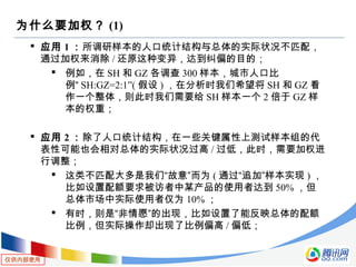 仅供内部使用
为什么要加权？ (1)
 应用 1 ：所调研样本的人口统计结构与总体的实际状况不匹配，
通过加权来消除 / 还原这种变异，达到纠偏的目的；
 例如，在 SH 和 GZ 各调查 300 样本，城市人口比
例“ SH:GZ=2:1”( 假设 ) ，在分析时我们希望将 SH 和 GZ 看
作一个整体，则此时我们需要给 SH 样本一个 2 倍于 GZ 样
本的权重；
 应用 2 ：除了人口统计结构，在一些关键属性上测试样本组的代
表性可能也会相对总体的实际状况过高 / 过低，此时，需要加权进
行调整；
 这类不匹配大多是我们“故意”而为 ( 通过“追加”样本实现 ) ，
比如设置配额要求被访者中某产品的使用者达到 50% ，但
总体市场中实际使用者仅为 10% ；
 有时，则是“非情愿”的出现，比如设置了能反映总体的配额
比例，但实际操作却出现了比例偏高 / 偏低；
 