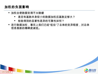 仅供内部使用
加权的负面影响
 加权会使数据变得不太稳健
 是否有基数本身较小的数据加权后基数足够大？
 检验得到的显著性差异的可靠性如何？
 进行数据加权，事实上我们已经“低估”了总体的变异程度，对总体
信息推断的精确度减低。
 