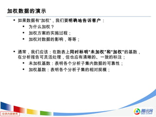 仅供内部使用
加权数据的演示
 如果数据有“加权”，我们要明确地告诉客户：
 为什么加权？
 加权方案的实施过程；
 加权对数据的影响，等等；
 通常，我们应该：在数表上同时标明“未加权”和“加权”的基数，
在分析报告可灵活处理，但也应有清晰的、一致的标注；
 未加权基数：表明各个分析子集内数据的可靠性；
 加权基数：表明各个分析子集的相对规模；
 