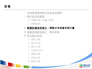 仅供内部使用
目录
 市场研究使用统计技术的必要性
 统计技术的基础
 测量尺度 ( 变量 ) 类型
 数据加权
 数据的描述性统计：频数分布和基本统计量
 数据的推断性统计：假设检验
 多元统计技术
 相关分析
 回归分析
 因子分析
 主成分分析
 聚类分析
 对应分析
 联合分析
 