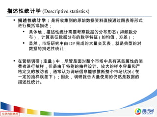 仅供内部使用
描述性统计学 (Descriptive statistics)
 描述性统计学：是将收集到的原始数据资料直接通过图表等形式
进行概括或描述；
 具体地，描述性统计需要考察数据的分布形态 ( 如频数分
布 ) ，计算表征数据分布的数字特征 ( 如均值，方差 ) ；
 显然，市场研究中由 DP 完成的大量交叉表，就是典型的对
数据的描述性统计；
 在营销调研 ( 定量 ) 中，尽管是面对整个市场中具有某些属性的消
费者进行抽样，但是由于特别的抽样设计、较大的样本容量和严
格定义的被访者，通常认为调研信息能够推断整个市场状况 ( 在
一定的抽样误差下 ) ；因此，调研报告大量使用的仍然是数据的
描述性统计。
 