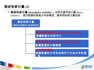仅供内部使用
描述性统计量 (1)
 描述性统计量 (descriptive statistic) ：也称为基本统计量 (basic
statistic) ，是对数据的频数分布的概括，最常用的统计量包括：
描述性统计量
(descriptive statistic)
集中趋势指标 (measure of location)
测量数据分布的中心
变异性指标 (measure of variability)
测量数据的分散程度
分布形态指标
刻画数据的分布形态相对于正态分布的差
异
 