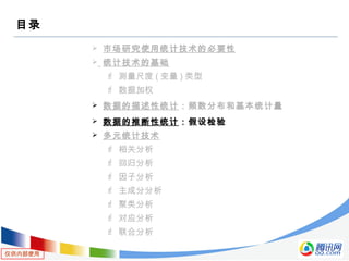仅供内部使用
目录
 市场研究使用统计技术的必要性
 统计技术的基础
 测量尺度 ( 变量 ) 类型
 数据加权
 数据的描述性统计：频数分布和基本统计量
 数据的推断性统计：假设检验
 多元统计技术
 相关分析
 回归分析
 因子分析
 主成分分析
 聚类分析
 对应分析
 联合分析
 