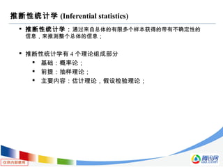 仅供内部使用
推断性统计学 (Inferential statistics)
 推断性统计学：通过来自总体的有限多个样本获得的带有不确定性的
信息，来推测整个总体的信息；
 推断性统计学有 4 个理论组成部分
 基础：概率论；
 前提：抽样理论；
 主要内容：估计理论，假设检验理论；
 