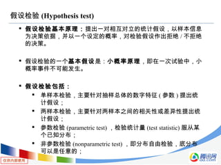 仅供内部使用
假设检验 (Hypothesis test)
 假设检验基本原理：提出一对相互对立的统计假设，以样本信息
为决策依据，并以一个设定的概率，对检验假设作出拒绝 / 不拒绝
的决策。
 假设检验的一个基本假设是：小概率原理，即在一次试验中，小
概率事件不可能发生。
 假设检验包括：
 单样本检验，主要针对抽样总体的数字特征 ( 参数 ) 提出统
计假设；
 两样本检验，主要针对两样本之间的相关性或差异性提出统
计假设；
 参数检验 (parametric test) ，检验统计量 (test statistic) 服从某
个已知分布；
 非参数检验 (nonparametric test) ，即分布自由检验，底分布
可以是任意的；
 