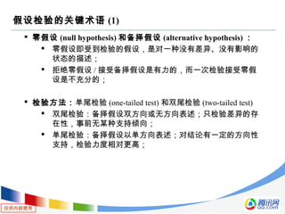 仅供内部使用
假设检验的关键术语 (1)
 零假设 (null hypothesis) 和备择假设 (alternative hypothesis) ：
 零假设即受到检验的假设，是对一种没有差异、没有影响的
状态的描述；
 拒绝零假设 / 接受备择假设是有力的，而一次检验接受零假
设是不充分的；
 检验方法：单尾检验 (one-tailed test) 和双尾检验 (two-tailed test)
 双尾检验：备择假设双方向或无方向表述；只检验差异的存
在性，事前无某种支持倾向；
 单尾检验：备择假设以单方向表述；对结论有一定的方向性
支持，检验力度相对更高；
 