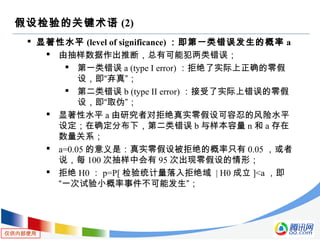 仅供内部使用
假设检验的关键术语 (2)
 显著性水平 (level of significance) ：即第一类错误发生的概率 a
 由抽样数据作出推断，总有可能犯两类错误；
 第一类错误 a (type I error) ：拒绝了实际上正确的零假
设，即“弃真”；
 第二类错误 b (type II error) ：接受了实际上错误的零假
设，即“取伪”；
 显著性水平 a 由研究者对拒绝真实零假设可容忍的风险水平
设定；在确定分布下，第二类错误 b 与样本容量 n 和 a 存在
数量关系；
 a=0.05 的意义是：真实零假设被拒绝的概率只有 0.05 ，或者
说，每 100 次抽样中会有 95 次出现零假设的情形；
 拒绝 H0 ： p=P[ 检验统计量落入拒绝域 | H0 成立 ]<a ，即
“一次试验小概率事件不可能发生”；
 