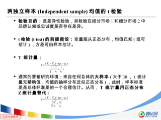 仅供内部使用
两独立样本 (Independent sample) 均值的 t 检验
 检验目的：是差异性检验，如检验在细分市场 1 和细分市场 2 中
品牌认知或忠诚度是否存在差异。
 t 检验 (t test) 的前提假设：变量服从正态分布，均值已知 ( 或可
估计 ) ，方差可由样本估计。
 T 统计量：
 通常的营销研究环境：来自任何总体的大样本 ( 大于 30 ， t 统计
量无精确值，均值的抽样分布近似正态分布 ) ，此时，样本标准
差是总体标准差的一个合理估计。从而， T 统计量用正态分布
Z 统计量替代：
)
11
(
)()(
21
2
2121
nn
s
XX
T
+
−−−
=
µµ
2
2
2
1
2
1
2121 )()(
n
S
n
S
XX
Z
+
−−−
=
µµ
 