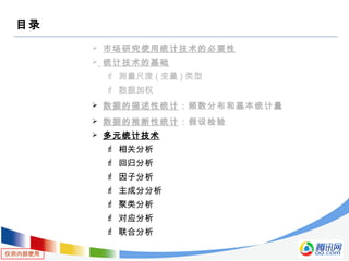 仅供内部使用
目录
 市场研究使用统计技术的必要性
 统计技术的基础
 测量尺度 ( 变量 ) 类型
 数据加权
 数据的描述性统计：频数分布和基本统计量
 数据的推断性统计：假设检验
 多元统计技术
 相关分析
 回归分析
 因子分析
 主成分分析
 聚类分析
 对应分析
 联合分析
 
