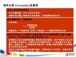 仅供内部使用
相关分析 (Correlation) 的使用
相关分析的假设前提：
- 针对定量变量，并且二者分布相同；
- 测量的是变量之间线性关系的强弱，不能测量非线性关系；
相关程度的另一衡量指标：
- 决定系数：
- 测量的是一个变量变差 ( 信息 ) 中能被另一个变量所解释的比例；
r2
=
可解释变差
总变差
相关分析是用于了解两个定量变量之间关系最简便且又易于理解
的方法，在市场研究中应用也比较广泛；
- 尽管相关分析只是考察变量之间线性关系的强弱，而并不假设二者之间
存在依赖 / 因果关系，但实际分析中通常会区分一个自变量 ( 如产品的
属性 / 功能认知 ) ，并依据相关系数对另一变量 ( 如购买意愿 / 总体满意
度 ) 的评价给出支持；
- 研究中以排序量表形式获得的数据，如果类别不太多的话，可能并非严
格定距数据，从而往往导致 r 偏小；
 