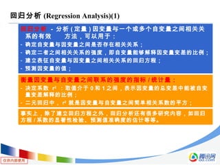 仅供内部使用
回归分析 (Regression Analysis)(1)
回归分析 - 分析 ( 定量 ) 因变量与一个或多个自变量之间相关关
系的有效 方法，可以用于：
- 确定自变量与因变量之间是否存在相关关系；
- 确定二者之间相关关系的强度，即自变量能够解释因变量变差的比例；
- 建立表征自变量与因变量之间相关关系的回归方程；
- 预测因变量的值；
衡量因变量与自变量之间联系的强度的指标 / 统计量：
- 决定系数 r2
：取值介于 0 和 1 之间，表示因变量的总变差中能被自变
量变差解释的比例；
- 二元回归中， r2
就是因变量与自变量之间简单相关系数的平方；
事实上，除了建立回归方程之外，回归分析还有很多研究内容，如回归
方程 / 系数的显著性检验、预测值准确度的估计等等。
 