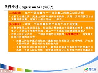 仅供内部使用
回归分析 (Regression Analysis)(2)
二元回归 - 在一个因变量与一个自变量之间建立回归方程
- 分析上与建立两个变量之间简单相关关系类似，只是二元回归要区分自
变量和因变量，并建立二者之间的一个等式 ;
多元回归 - 涉及一个因变量和两个或两个以上自变量
- 分析步骤同二元回归相似，但回归方程的建立方法要复杂地多，难度也
很大，尤其在市场营销领域，建立一个有效的回归模型难度极大；
- 在多元回归分析中，一个容易忽略的问题就是“多重共线性”：自变量之
间存在较高的相关性；
- 变量之间的多重共线性会严重影响回归系数估计的准确性，产生较
大的标准误，降低回归方程的有效性；
- 多重共线性的处理方法很多，最简单的就是从高度相关的变量中只
选取一个进入回归方程，或者通过主成分分析等技术对自变量进行
转化；
 