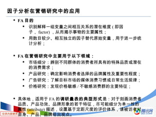 仅供内部使用
因子分析在营销研究中的应用
 FA 目的
 识别解释一组变量之间相互关系的潜在维度 ( 即因
子， factor) ，从而揭示事物的主要属性；
 用数目较少、相互独立的因子替代原始变量，用于进一步统
计分析；
 FA 在营销研究中主要用于以下领域：
 市场细分：辨别不同群体的消费者所具有的特殊品质或潜在
的消费需求；
 产品研究：确定影响消费者选择的品牌属性及重要性程度；
 广告研究：了解目标市场的媒体消费习惯或日常生活规律；
 价格研究：发现价格敏感 / 不敏感消费群的主要特征；
 具体地，适用于 FA 的调研量表的典型形式是：对于刻画消费者
品质、产品功效、品牌形象的若干特征，尽可能细分为单一性的
属性 (attribute) 描述，设置基于定距尺度的评价体系，请被访者对
自身、产品、品牌给出观点。
 
